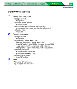 Page 253Settings and Printing
Network Network Maintenance and Spec.
Setup in UNIX
70
[For HP-UX 9.x and 10.x]
1Set up remote spooler.
(1) Log in as root.
# login root
(2) Disable printer spooler.
# /usr/lib/lpshut
(3) Add the following line to the /etc/inetd.conf.
printer stream tcp nowait root /usr/lib/rlpdaemon -i
(4) Restart inetd.
/etc/inetd -c
2Create print queue.
(1) Log in as root.
# login root
(2) Create print queue "kxp7310lp".
Example: Create print queue "kxp7310lp".
    #...