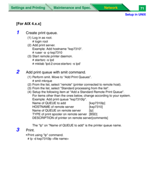 Page 254Settings and Printing
Network Network Maintenance and Spec.
Setup in UNIX
71
[For AIX 4.x.x]
1Create print queue.
(1) Log in as root.
# login root
(2) Add print server.
Example: Add hostname "kxp7310".
# ruser -a -p kxp7310
(3) Start remote printer daemon.
# startsrc -s lpd
# mkitab 'lpd:2:once:startsrc -s lpd'
2Add print queue with smit command.
(1) Perform smit. Move to "Add Print Queues".
# smit mkrque
(2) From the list, select "remote" (printer connected to remote...