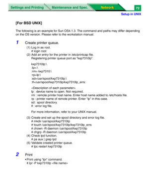 Page 255Settings and Printing
Network Network Maintenance and Spec.
Setup in UNIX
72
[For BSD UNIX]
The following is an example for Sun OS4.1.3. The command and paths may differ depending
on the OS version. Please refer to the workstation manual.
1Create printer queue.
(1) Log in as root.
# login root
(2) Add an entry for the printer in /etc/printcap file.
Registering printer queue port as “kxp7310lp”.
kxp7310lp:\
:lp=:\
:rm= kxp7310:\
:rp=lp:\
:sd=/usr/spool/kxp7310lp:\
:lf=/usr/spool/kxp7310lp/kxp7310lp_errs:...