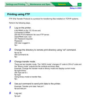 Page 256Settings and Printing
Network Network Maintenance and Spec.
Setup in UNIX
73
FTP (File Transfer Protocol) is a protocol for transferring files installed on TCP/IP systems.
Perform the following steps.
1Log on the printer.
# ftp PANA (or ftp 172.16.xxx.xxx)
Connected to PANA.
220 KX-P7310 Network Ver xxxx FTP server.
User(PANA:root): root
331 Password required.
Password:
230 User Logged in.
ftp>
2Change the directory to remote print directory using “cd” command.
ftp>cd /lp
250 Command ok.
ftp>
3Change...