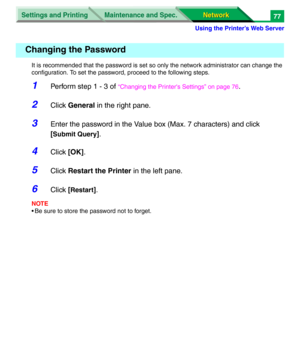 Page 260Settings and Printing
Network Network Maintenance and Spec.
Using the Printer’s Web Server
77
It is recommended that the password is set so only the network administrator can change the 
configuration. To set the password, proceed to the following steps.
1Perform step 1 - 3 of “Changing the Printer's Settings” on page 76.
2Click General in the right pane.
3Enter the password in the Value box (Max. 7 characters) and click 
[
Submit Query].
4Click [OK].
5Click Restart the Printer in the left pane....