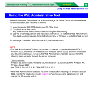 Page 261Settings and Printing
Network Network Maintenance and Spec.
Using the Web Administrative Tool
78
Web Administrative Tool enables the ability to manage the device connected to the network. 
For the installation, see Readme as follows.
(1) Insert the printer CD-ROM disk in your CD-ROM drive.
(2) Double click the Readme.txt.
[D (CD-ROM drive letter):\Network\WebTool\English\Readme.txt]
(3) See the system requirement and installation instruction. (To install the Web Administrative 
Tool, Web server is...