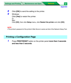 Page 265Settings and Printing
Network Network Maintenance and Spec.
Appendix
82
8Click [OK] to send the setting to the printer.
9Windows: 
Click [Yes] to restart the printer.
Or
Mac: 
Click [OK], then click Setup menu, click Restart the printer and click [OK].
NOTE
• The printer’s password of the printer’s Web Server is same as that of the Network Setup Tool.
1Press PRINT/RESET button on the printer panel more than 2 seconds 
and less than 5 seconds.
Printing a Configuration Page 