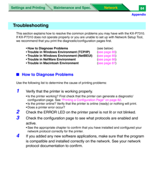 Page 267Settings and Printing
Network Network Maintenance and Spec.
Appendix
84
This section explains how to resolve the common problems you may have with the KX-P7310. 
If KX-P7310 does not operate properly or you are unable to set up with Network Setup Tool, 
we recommend that you print the diagnostic/configuration pages first.
•How to Diagnose Problems(see below)
•Trouble in Windows Environment (TCP/IP)(see page 85)
•Trouble in Windows Environment (NetBEUI)(see page 85)
•Trouble in NetWare Environment(see...