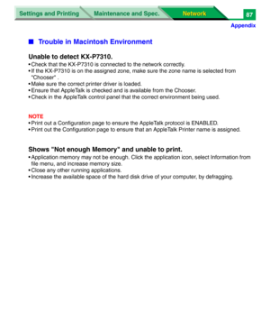 Page 270Settings and Printing
Network Network Maintenance and Spec.
Appendix
87
■Trouble in Macintosh Environment
Unable to detect KX-P7310.
• Check that the KX-P7310 is connected to the network correctly.
• If the KX-P7310 is on the assigned zone, make sure the zone name is selected from 
"Chooser" .
• Make sure the correct printer driver is loaded.
• Ensure that AppleTalk is checked and is available from the Chooser.
• Check in the AppleTalk control panel that the correct environment being used.
NOTE
•...