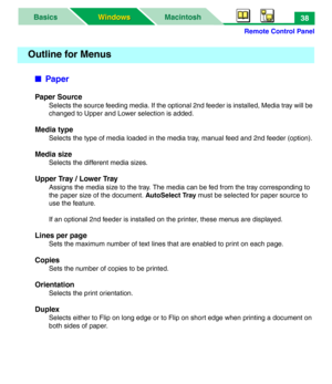 Page 43Remote Control Panel
MacintoshBasics
Windows Windows38
■Paper
Paper Source
Selects the source feeding media. If the optional 2nd feeder is installed, Media tray will be 
changed to Upper and Lower selection is added.
Media type
Selects the type of media loaded in the media tray, manual feed and 2nd feeder (option). 
Media size
Selects the different media sizes.
Upper Tray / Lower Tray
Assigns the media size to the tray. The media can be fed from the tray corresponding to 
the paper size of the document....