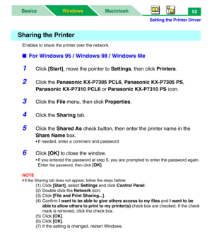 Page 57Setting the Printer Driver
MacintoshBasics
Windows Windows52
Enables to share the printer over the network.
■For Windows 95 / Windows 98 / Windows Me
1Click [Start], move the pointer to Settings, then click Printers.
2Click the Panasonic KX-P7305 PCL6, Panasonic KX-P7305 PS, 
Panasonic KX-P7310 PCL6 or Panasonic KX-P7310 PS icon.
3Click the File menu, then click Properties.
4Click the Sharing tab.
5Click the Shared As check button, then enter the printer name in the 
Share Name box.
• If needed, enter a...