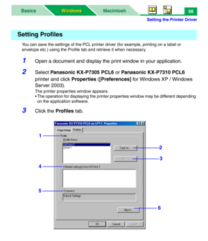 Page 61Setting the Printer Driver
MacintoshBasics
Windows Windows56
You can save the settings of the PCL printer driver (for example, printing on a label or 
envelope etc.) using the Profile tab and retrieve it when necessary.
1Open a document and display the print window in your application.
2Select Panasonic KX-P7305 PCL6 or Panasonic KX-P7310 PCL6 
printer and click Properties ([Preferences] for Windows XP / Windows 
Server 2003).
The printer properties window appears.
• The operation for displaying the...