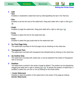 Page 67Setting the Printer Driver
MacintoshBasics
Windows Windows62
2Edit
•Tex t:
Enables to create/edit a watermark text by entering/editing the text in the Text box.
•Size:
Enables to set the font size of the watermark. Drag each slider left or right or click   or 
.
•Angle:
Enables to angle the watermark. Drag each slider left or right or click   or  .
•Fonts
Enables to select the font for the watermark text.
• Color
Enables to select the gray scale level for the watermark text.
3On First Page Only
The...
