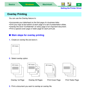 Page 69Setting the Printer Driver
MacintoshBasics
Windows Windows64
You can use the Overlay feature to:
• Incorporate your letterhead on the first page of a business letter.
• Print your logo at the bottom of each page of a set of presentation slides.
• Overlay the word “Confidential” on every page of an important document.
• Print a special cover page or trailer page for each print job.
■Main steps for overlay printing
1.  Create an overlay file and store it.
2.  Select overlay option.
    Overlay 1st Page...