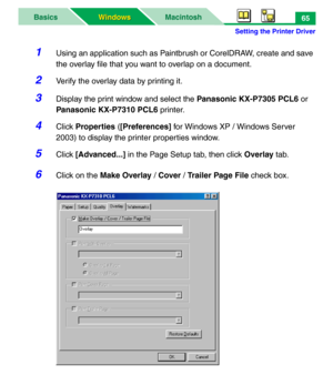 Page 70Setting the Printer Driver
MacintoshBasics
Windows Windows65
1Using an application such as Paintbrush or CorelDRAW, create and save 
the overlay file that you want to overlap on a document.
2Verify the overlay data by printing it.
3Display the print window and select the Panasonic KX-P7305 PCL6 or 
Panasonic KX-P7310 PCL6 printer.
4Click Properties ([Preferences] for Windows XP / Windows Server 
2003) to display the printer properties window.
5Click [Advanced...] in the Page Setup tab, then click Overlay...