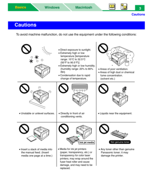 Page 8Cautions
Macintosh WindowsBasics Basics3
To avoid machine malfunction, do not use the equipment under the following conditions:
Cautions
Ink jet mediaNot genuine toner
• Insert a stack of media into 
   the manual feed. (Insert 
   media one page at a time.)• Media for ink jet printers
   (paper, transparency, etc.) or 
   transparency for color laser 
   printers; may wrap around the 
   fuser heat roller and cause 
   damage, and may need to be 
   replaced.• Any toner other than genuine
   Panasonic...