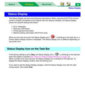 Page 73Status Display
MacintoshBasics
Windows Windows68
The Status Display will show the following informations. When using the KX-P7310 and the 
printer is directly connected to the network with the network interface, the Status Display 
shows the network setting information.
• Error messages
• Recovery information
• Printer general information
• Network setting information (KX-P7310 only)
When an error has occurred, the Status Display icon ( ) is blinking on the task bar or a 
Printer Status Display window is...