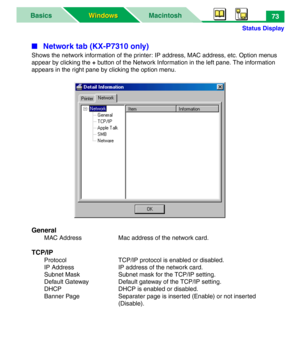 Page 78Status Display
MacintoshBasics
Windows Windows73
■ Network tab (KX-P7310 only)
Shows the network information of the printer: IP address, MAC address, etc. Option menus 
appear by clicking the + button of the Network Information in the left pane. The information 
appears in the right pane by clicking the option menu.
General
MAC Address Mac address of the network card.
TCP/IP
Protocol TCP/IP protocol is enabled or disabled.
IP Address IP address of the network card.
Subnet Mask Subnet mask for the TCP/IP...