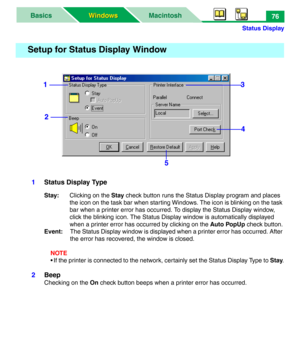 Page 81Status Display
MacintoshBasics
Windows Windows76
1Status Display Type
Stay:Clicking on the Stay check button runs the Status Display program and places 
the icon on the task bar when starting Windows. The icon is blinking on the task 
bar when a printer error has occurred. To display the Status Display window, 
click the blinking icon. The Status Display window is automatically displayed 
when a printer error has occurred by clicking on the Auto PopUp check button.
Event:The Status Display window is...