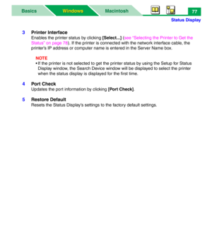 Page 82Status Display
MacintoshBasics
Windows Windows77
3Printer Interface
Enables the printer status by clicking [Select...] (see “Selecting the Printer to Get the 
Status” on page 78). If the printer is connected with the network interface cable, the 
printer’s IP address or computer name is entered in the Server Name box.
NOTE
• If the printer is not selected to get the printer status by using the Setup for Status 
Display window, the Search Device window will be displayed to select the printer 
when the...