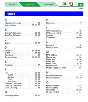 Page 85MacintoshBasics
Windows Windows
Index
80
A
Adjustment to media  . . . . . . . . . . . . . . . . 36
Auto continue   . . . . . . . . . . . . . . . 37, 42, 72
B
Back Left Calibration  . . . . . . . . . . . . . 35, 39
Back Top Calibration  . . . . . . . . . . . . . 35, 39
C
Copies  . . . . . . . . . . . . . . . . . . . . . . . . 35, 38
D
Density   . . . . . . . . . . . . . . . . . . . . 36, 39, 72
DHCP   . . . . . . . . . . . . . . . . . . . . . . . . 36, 40
Download   . . . . . . . . . . . . . . . . . . . ....
