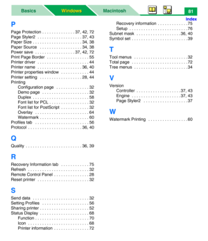 Page 86MacintoshBasics
Windows Windows
Index
81
P
Page Protection . . . . . . . . . . . . . . 37, 42, 72
Page Styler2  . . . . . . . . . . . . . . . . . . . 37, 43
Paper Size . . . . . . . . . . . . . . . . . . . . . 34, 38
Paper Source   . . . . . . . . . . . . . . . . . . 34, 38
Power save  . . . . . . . . . . . . . . . . . 37, 42, 72
Print Page Border  . . . . . . . . . . . . . . . . . . 55
Printer driver  . . . . . . . . . . . . . . . . . . . . . . 44
Printer name  . . . . . . . . . . . . . . . . . . . 36,...