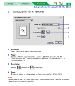 Page 90Setting the Printer Driver (Mac OS 8.5 - Mac OS 9.2)
Macintosh Macintosh WindowsBasics85
3Select your printer from the Format for.
1Format for
Select the printer to specify the printer driver.
2Paper
Selects a different paper size Letter, Legal, A4, B5 (ISO), Executive, A5, A6,
Com9 (Envelope #9), Com10 (Envelope #10), Monarch, DL (International DL) or 
C5 (International C5).
3Orientation
Selects (Portrait) or (Landscape).
4Scale
Enables to reduce or enlarge output on the printed page from 25% to 400%....