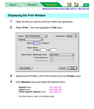 Page 91Setting the Printer Driver (Mac OS 8.5 - Mac OS 9.2)
Macintosh Macintosh WindowsBasics86
1Open the file you want to print from within the application.
2Select Print... from the application’s File menu.
3Select the KX-P7305 or KX-P7310 printer from the Printer menu.
4Click General menu and select the desired menu.
General menu (see page 87)
Layout menu (see page 89)
Printer Specific Options menu (see page 91)
For other menus, refer to the balloon help.
Displaying the Print Window 