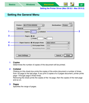 Page 92Setting the Printer Driver (Mac OS 8.5 - Mac OS 9.2)
Macintosh Macintosh WindowsBasics87
1Copies
Determines the number of copies of the document will be printed.
2Collated
Clicking on this check box prints the copies of the entire document a number of times, 
from 1st page to the last page. If you print 3 copies of a 5 pages document, printer prints 
page 1 through page 5 three times.
Removing the check prints the copies of the 1st page, then the copies of the next page 
and so on.
3Pages
Specifies the...