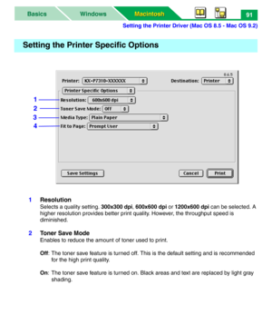 Page 96Setting the Printer Driver (Mac OS 8.5 - Mac OS 9.2)
Macintosh Macintosh WindowsBasics91
1Resolution
Selects a quality setting. 300x300 dpi, 600x600 dpi or 1200x600 dpi can be selected. A 
higher resolution provides better print quality. However, the throughput speed is 
diminished. 
2Toner Save Mode
Enables to reduce the amount of toner used to print. 
Off: The toner save feature is turned off. This is the default setting and is recommended 
for the high print quality.
On: The toner save feature is...