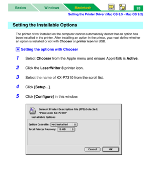 Page 98Setting the Printer Driver (Mac OS 8.5 - Mac OS 9.2)
Macintosh Macintosh WindowsBasics93
The printer driver installed on the computer cannot automatically detect that an option has 
been installed in the printer. After installing an option in the printer, you must define whether 
an option is installed or not with Chooser or printer icon for USB.
 Setting the options with Chooser
1Select Chooser from the Apple menu and ensure AppleTalk is Active.
2Click the LaserWriter 8 printer icon.
3Select the name of...