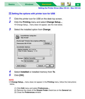 Page 100Setting the Printer Driver (Mac OS 8.5 - Mac OS 9.2)
Macintosh Macintosh WindowsBasics95
 Setting the options with printer icon for USB
1Click the printer icon for USB on the desk top screen.
2Click the Printing menu and select Change Setup....
• If Change Setup... menu does not appear, see the note below.
3Select the installed option from Change.
4Select Installed or installed memory from To.
5Click [OK].
NOTE
• If Change Setup... menu does not appear in the Printing menu, follow the instructions...