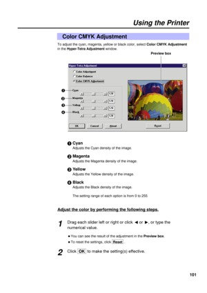 Page 101101
Using the Printer
Color CMYK Adjustment
To adjust the cyan, magenta, yellow or black color, select Color CMYK Adjustment
in the
Hyper-Tetra Adjustment window.
#Cyan
Adjusts the Cyan density of the image.
$Magenta
Adjusts the Magenta density of the image.
%Yellow
Adjusts the Yellow density of the image.
&Black
Adjusts the Black density of the image.
The setting range of each option is from 0 to 255
Adjust the color by performing the following steps.
Drag each slider left or right or click 
Ior 
H, or...