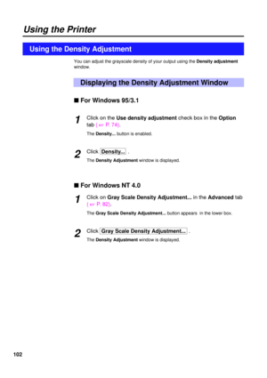 Page 102102
Using the Printer
You can adjust the grayscale density of your output using the Density adjustment
window.
Displaying the Density Adjustment Window
Using the Density Adjustment
n For Windows 95/3.1
Click on theUse density adjustmentcheck box in the Option
tab ( 
+P. 74).
The Density... button is enabled.
ClickDensity...  .
The Density Adjustment window is displayed.
n For Windows NT 4.0
Click onGray Scale Density Adjustment... in the Advancedtab
( 
+P. 82).
The Gray Scale Density Adjustment... button...