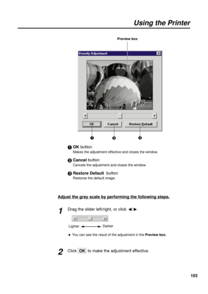 Page 103103
Using the Printer
#OK button
Makes the adjustment effective and closes the window.
$Cancel button
Cancels the adjustment and closes the window.
%Restore Default  button
Restores the default image.
Adjust the gray scale by performing the following steps.
Drag the slider left/right, or click 
I/
H.
BYou can see the result of the adjustment in the Preview box.
ClickOK  to make the adjustment effective.
1
2
LighterDarker
#$% Preview box 