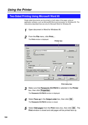 Page 104104
Single sided documents can be printed on both sides of the paper using an
application software, such as Microsoft® Word word processor for Windows 95. The
instructions described here are only for Microsoft Word for Windows 95.
Open document in Word for Windows 95.
From the Filemenu, click Print....
The Printwindow is displayed.
Make sure that Panasonic KX-P8410is selected in the Printer
box, then click  Properties.
The Panasonic KX-P8410window is displayed.
Select Face upin the Output orderbox, then...