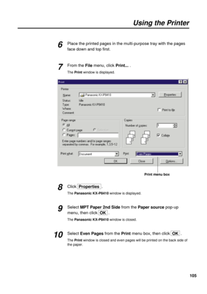 Page 105105 Place the printed pages in the multi-purpose tray with the pages
face down and top first.
From the Filemenu, clickPrint....
The Print window is displayed.
Click  Properties .
The Panasonic KX-P8410 window is displayed.
Select MPT Paper 2nd Sidefrom the Paper sourcepop-up
menu, then click  OK.
The Panasonic KX-P8410 window is closed.
Select Even Pagesfrom the Printmenu box, then click  OK .
The Printwindow is closed and even pages will be printed on the back side of
the paper.
Using the Printer
6
7...