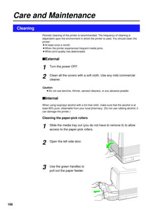 Page 106106
Periodic cleaning of the printer is recommended. The frequency of cleaning is
dependent upon the environment in which the printer is used. You should clean the
printer:
BAt least once a month.
BWhen the printer experiences frequent media jams.
BWhen print quality has deteriorated.
nExternal
Turn the power OFF.
Clean all the covers with a soft cloth. Use any mild commercial
cleaner.
Caution:
BDo not use benzine, thinner, aerosol cleaners, or any abrasive powder.
nInternal
When using isopropyl alcohol...