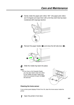 Page 107107
Care and Maintenance
Gently rotate the paper-pick rollers 180° (the paper-pick rollers
are D-shaped) and wipe them with a lint-free cloth that has been
moistened with isopropyl alcohol.
Reinsert the paper feeder (#) and close the left side door ($).
Slide the media tray back into place.
Note:
BIf you have a 2nd Cassette Feeder, 
you may also need to clean the rollers 
for the middle and lower media trays, 
which are accessed through the lower
left side door.
Cleaning the home sensor
If your printer...