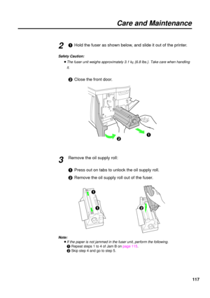 Page 117117
Care and Maintenance
#Hold the fuser as shown below, and slide it out of the printer.
Safety Caution:
BThe fuser unit weighs approximately 3.1 kg{6.8 lbs.}. Take care when handling
it.
$Close the front door.
Remove the oil supply roll:
#Press out on tabs to unlock the oil supply roll.
$Remove the oil supply roll out of the fuser.
Note:
BIf the paper is not jammed in the fuser unit, perform the following.
#Repeat steps 1 to 4 of Jam B on page 115.
$Skip step 4 and go to step 5.
2
#
$
3
$#
# 