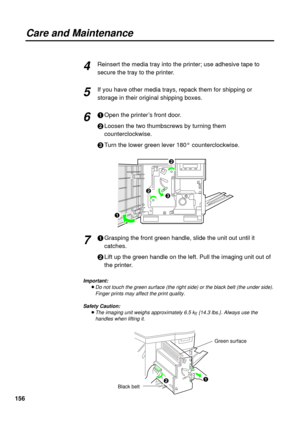 Page 156156Reinsert the media tray into the printer; use adhesive tape to
secure the tray to the printer.
If you have other media trays, repack them for shipping or
storage in their original shipping boxes.
#Open the printer’s front door.
$Loosen the two thumbscrews by turning them
counterclockwise.
%Turn the lower green lever 180° counterclockwise.
#Grasping the front green handle, slide the unit out until it
catches.
$Lift up the green handle on the left. Pull the imaging unit out of
the printer.
Important:...