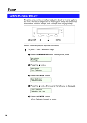 Page 5656
The printer panel provides an interface to adjust the density of the toner applied to
the media. This feature compensates for the changes in density that can occur as
environmental conditions changes, toner cartridges or the imaging unit age.
Perform the following steps to adjust the color density:
To print a Color Calibration Page:
#Press the MENU/EXITbutton on the printer panel.
$Press the Fbutton.
%Press the ENTERbutton.
&Press the Fbutton 5 times and the following is displayed.
Press the...
