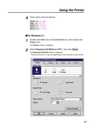 Page 6767 Click a tab to view the features.
Details Tab ( 
+P. 69)
PaperTab ( 
+P. 70)
QualityTab ( 
+P. 72)
OptionTab ( 
+P. 74)
MemoryTab ( 
+P. 76)
nFor Windows 3.1
Double-click Main
icon and Control Panel
icon, then double-click
Printers
icon.
The Printerswindow is displayed.
Select Panasonic KX-P8410 on LPT1S, then click  Setup .
The Panasonic KX-P8410 window is displayed.
S The port name (LPT1) may vary depending on the connection of your printer.
4
Using the Printer
1
2 