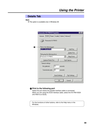 Page 6969
Using the Printer
Details Tab
#Print to the following port
Select the port where the parallel interface cable is connected.
When you are using the SCSI interface cable, select the KX-P8410GDI 
(KX-P8410 on SCSI).#
Note:
BThis option is available only in Windows 95.
For the functions of other buttons, refer to the Help menu in the
Windows. 