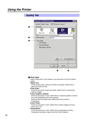 Page 7272
Using the Printer
Quality Tab
#
$
%
&
#Print style
Select a type which is the closest to your document to print for optimal
quality.
BBlack Text:
Prints the document in black and white the quickest. Select this for
black and white text files.
BGray Scale:
Prints the document in black and white. Select this for monochrome
halftone images.
BColor Graphics: (default)
Prints the document in color. Select this for computer graphics, colored
text, and spreadsheets with color graphics.
Small text can be...