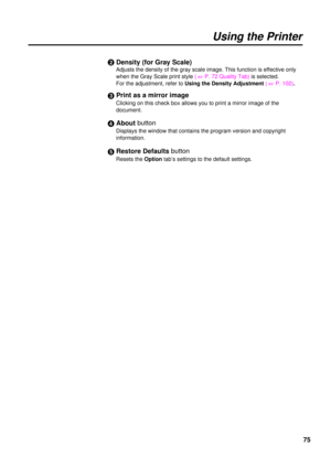 Page 7575
Using the Printer
$Density (for Gray Scale)
Adjusts the density of the gray scale image. This function is effective only
when the Gray Scale print style( 
+P. 72 Quality Tab) is selected.
For the adjustment, refer to Using the Density Adjustment( 
+P. 102).
%Print as a mirror image
Clicking on this check box allows you to print a mirror image of the
document.
&About button
Displays the window that contains the program version and copyright
information.
Restore Defaultsbutton
Resets the Option tab’s...