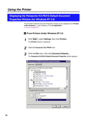 Page 7878
The KX-P8410 Default Document Properties window can be displayed from Printers
under Windows( 
+see A below) or from an application
(
+see B on page 79).
From Printers Under Windows NT 4.0
Click Start  , selectSettings, then clickPrinters.
The Printerswindow is displayed.
Click the Panasonic KX-P8410
icon.
Click the File menu, then click Document Defaults....
The Panasonic KX-P8410 Default Document Propertieswindow appears.
A
2 1
3
Using the Printer
Displaying the Panasonic KX-P8410 Default Document...