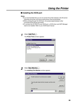 Page 89Click  Add Port...  .
The Printer Portswindow appears.
89
Using the Printer
n Installing the SCSI port
Notes:
BIt is recommended that you do not connect the printer directly to the file server.
Otherwise the printer and server performance may be diminished.
BWhen printing through the SCSI port, the access speed between other
connected SCSI devices get slower.
BTo connect the KX-P8410 to your SCSI port, a SCSI driver and ASPI Manager
need to be installed. Refer to your SCSI board manual.
1
Click  New...