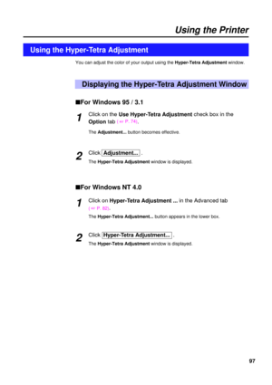 Page 9797
Using the Printer
You can adjust the color of your output using the Hyper-Tetra Adjustmentwindow.
Displaying the Hyper-Tetra Adjustment Window
Using the Hyper-Tetra Adjustment
nFor Windows 95 / 3.1
Click on theUse Hyper-Tetra Adjustment check box in the
Optiontab
( 
+P. 74).
The Adjustment...button becomes effective.
ClickAdjustment...  .
The Hyper-Tetra Adjustment window is displayed.
nFor Windows NT 4.0
Click on Hyper-Tetra Adjustment ...in the Advanced tab
( +P. 82).
The Hyper-Tetra...