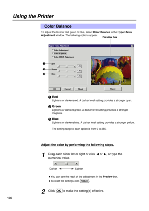 Page 100100
To adjust the level of red, green or blue, select Color Balancein the Hyper-Tetra
Adjustment window. The following options appear.
#Red
Lightens or darkens red. A darker level setting provides a stronger cyan.
$Green
Lightens or darkens green. A darker level setting provides a stronger
magenta.
%Blue
Lightens or darkens blue. A darker level setting provides a stronger yellow.
The setting range of each option is from 0 to 255.
Color Balance
Using the Printer
#
$
%Preview box
Adjust the color by...