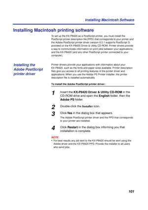 Page 101101 Installing Macintosh Software
Installing Macintosh printing software
To set up the KX-P8420 as a PostScript printer, you must install the 
PostScript printer description ﬁle (PPD) that corresponds to your printer and 
the Adobe PostScript printer driver (version 8.5.1 supports PostScript 3) 
provided on the KX-P8420 Driver & Utility CD-ROM. Printer drivers provide 
a way to communicate information on print jobs between your applications 
and the KX-P8420 (and any other PostScript printer connected to...