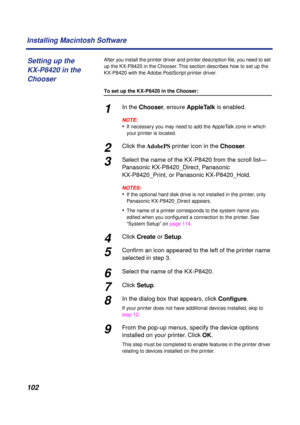 Page 102102 Installing Macintosh Software
After you install the printer driver and printer description ﬁle, you need to set 
up the KX-P8420 in the Chooser. This section describes how to set up the 
KX-P8420 with the Adobe PostScript printer driver.
To set up the KX-P8420 in the Chooser:
1In the Chooser, ensure AppleTalk is enabled.
NOTE:
•If necessary you may need to add the AppleTalk zone in which 
your printer is located.
2Click the AdobePS printer icon in the Chooser.
3Select the name of the KX-P8420 from...