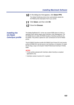 Page 103103 Installing Macintosh Software
10In the dialog box that appears, click Select PPD. 
The Adobe PostScript printer driver automatically selects the 
KX-P8420 printer description ﬁle for your printer.
11Click Select, and then click OK.
12Close the Chooser.
The Adobe PostScript 8.5.1 driver can convert RGB colors of a ﬁle to a 
speciﬁed CMYK device target using ColorSync Color Management. The 
KX-P8420 Driver & Utility CD-ROM includes a ColorSync proﬁle for the 
KX-P8420. This proﬁle is optimal for color...