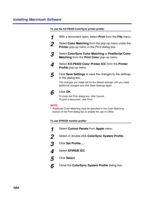 Page 104104 Installing Macintosh Software
To use the KX-P8420 ColorSync printer profile:
1With a document open, select Print from the File menu.
2Select Color Matching from the pop-up menu under the 
Printer pop-up menu in the Print dialog box.
3Select ColorSync Color Matching or PostScript Color 
Matching from the Print Color pop-up menu.
4Select KX-P8420 Color Printer ICC from the Printer 
Proﬁle pop-up menu.
5Click Save Settings to save the changes to the settings 
in the dialog box.
The changes you made will...
